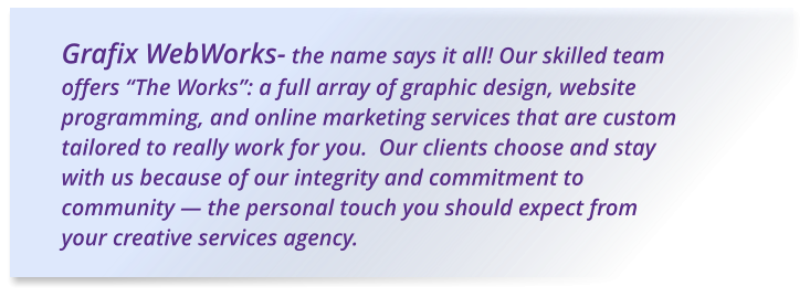 Grafix WebWorks- the name says it all! Our skilled team offers “The Works”: a full array of graphic design, website programming, and online marketing services that are custom tailored to really work for you.  Our clients choose and stay with us because of our integrity and commitment to community — the personal touch you should expect from your creative services agency.