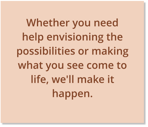 Whether you need help envisioning the possibilities or making what you see come to life, we'll make it happen. 