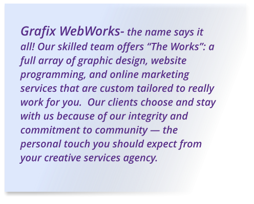 Grafix WebWorks- the name says it all! Our skilled team offers “The Works”: a full array of graphic design, website programming, and online marketing services that are custom tailored to really work for you.  Our clients choose and stay with us because of our integrity and commitment to community — the personal touch you should expect from your creative services agency.