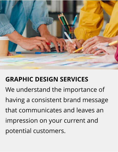 GRAPHIC DESIGN SERVICES We understand the importance of having a consistent brand message that communicates and leaves an impression on your current and potential customers.